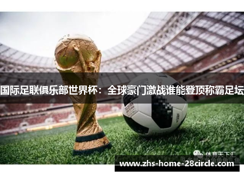国际足联俱乐部世界杯：全球豪门激战谁能登顶称霸足坛