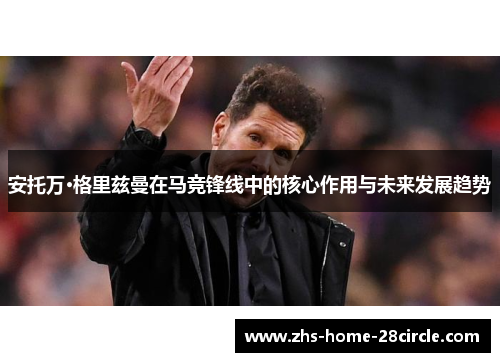 安托万·格里兹曼在马竞锋线中的核心作用与未来发展趋势