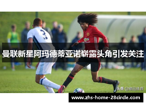 曼联新星阿玛德蒂亚诺崭露头角引发关注